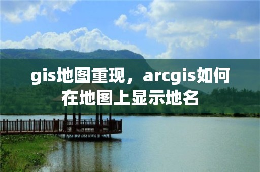 gis地圖重現，arcgis如何在地圖上顯示地名