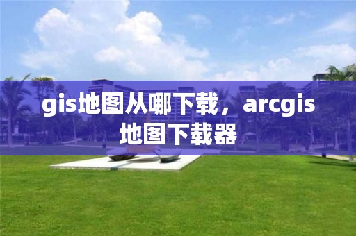 gis地圖從哪下載，arcgis地圖下載器