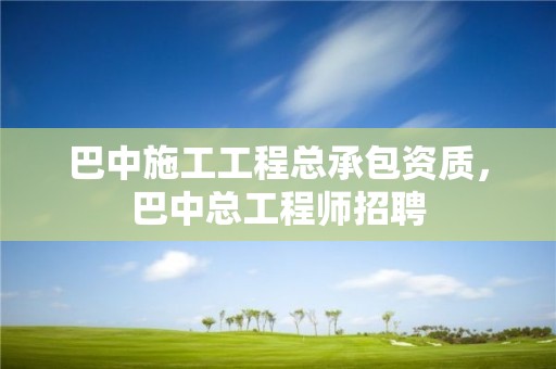 巴中施工工程總承包資質，巴中總工程師招聘