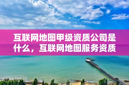 互聯網地圖甲級資質公司是什么，互聯網地圖服務資質