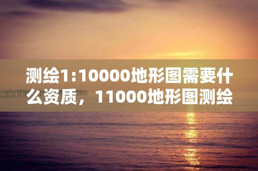 測繪1:10000地形圖需要什么資質，11000地形圖測繪收費標準