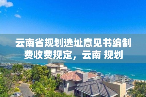 云南省規劃選址意見書編制費收費規定，云南 規劃