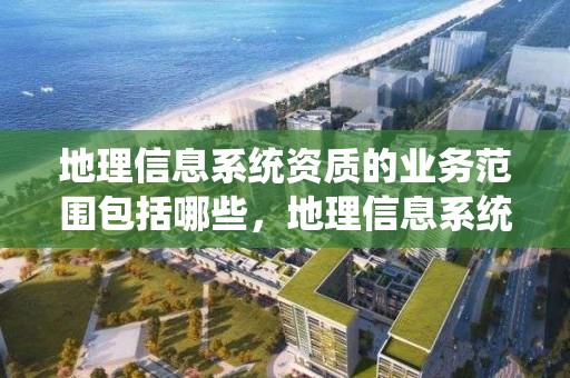 地理信息系統資質的業務范圍包括哪些，地理信息系統乙級資質