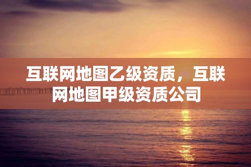 互聯(lián)網(wǎng)地圖乙級(jí)資質(zhì)，互聯(lián)網(wǎng)地圖甲級(jí)資質(zhì)公司