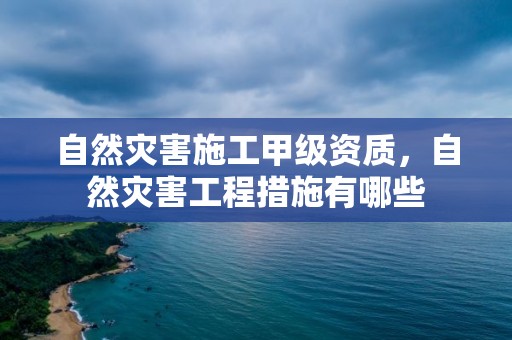 自然災害施工甲級資質，自然災害工程措施有哪些