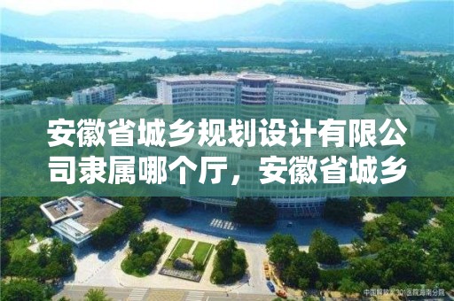 安徽省城鄉(xiāng)規(guī)劃設(shè)計(jì)有限公司隸屬哪個(gè)廳，安徽省城鄉(xiāng)規(guī)劃建設(shè)