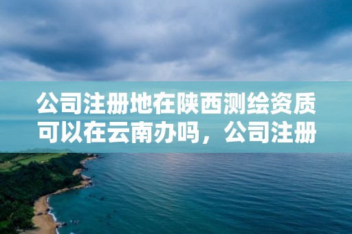 公司注冊地在陜西測繪資質可以在云南辦嗎，公司注冊地在陜西測繪資質可以在云南辦嗎