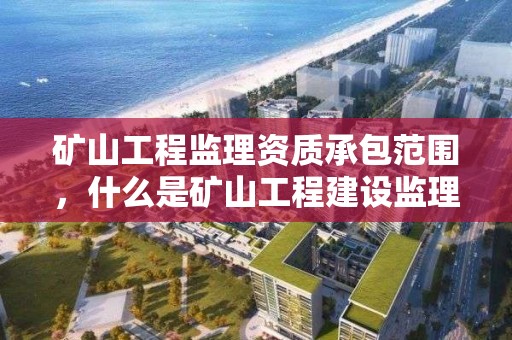 礦山工程監理資質承包范圍，什么是礦山工程建設監理