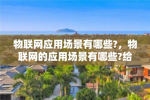 物聯網應用場景有哪些?，物聯網的應用場景有哪些?給人們的生活帶來了哪些變化?