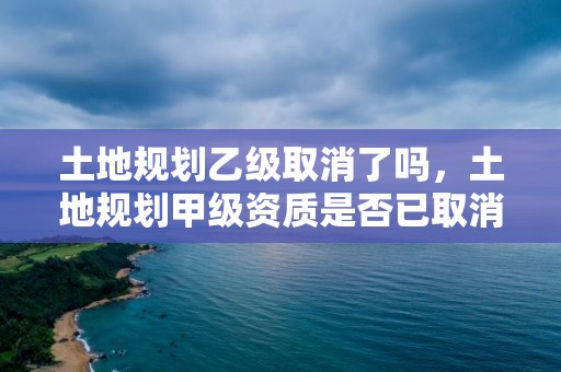 土地規(guī)劃乙級(jí)取消了嗎，土地規(guī)劃甲級(jí)資質(zhì)是否已取消