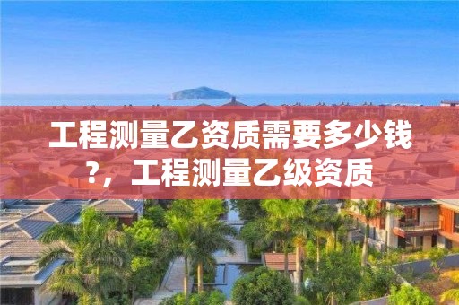 工程測量乙資質需要多少錢?，工程測量乙級資質