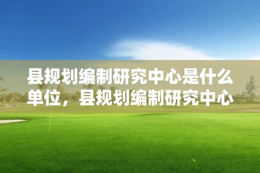 縣規劃編制研究中心是什么單位，縣規劃編制研究中心是什么單位性質