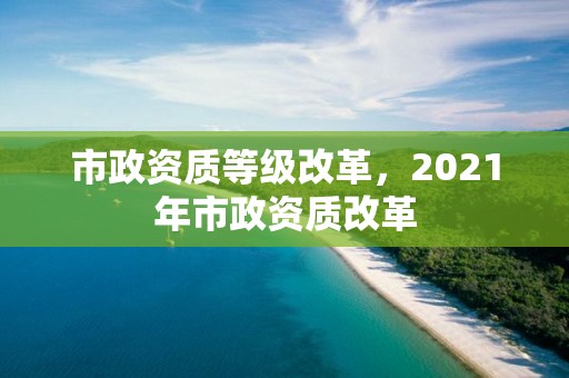 市政資質(zhì)等級改革，2021年市政資質(zhì)改革