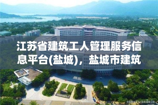 江蘇省建筑工人管理服務信息平臺(鹽城)，鹽城市建筑工人信息管理服務平臺