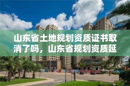 山東省土地規(guī)劃資質(zhì)證書(shū)取消了嗎，山東省規(guī)劃資質(zhì)延期通知