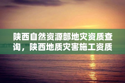 陜西自然資源部地災資質查詢，陜西地質災害施工資質