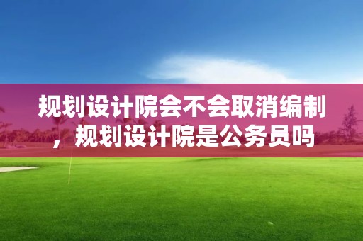 規劃設計院會不會取消編制，規劃設計院是公務員嗎