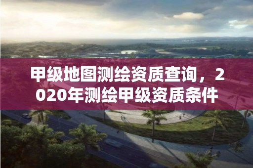 甲級地圖測繪資質查詢，2020年測繪甲級資質條件