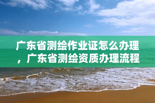 廣東省測繪作業證怎么辦理，廣東省測繪資質辦理流程