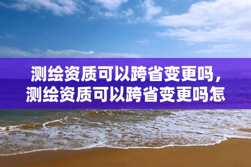 測繪資質可以跨省變更嗎，測繪資質可以跨省變更嗎怎么辦