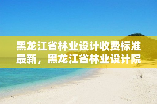 黑龍江省林業(yè)設計收費標準最新，黑龍江省林業(yè)設計院官網(wǎng)