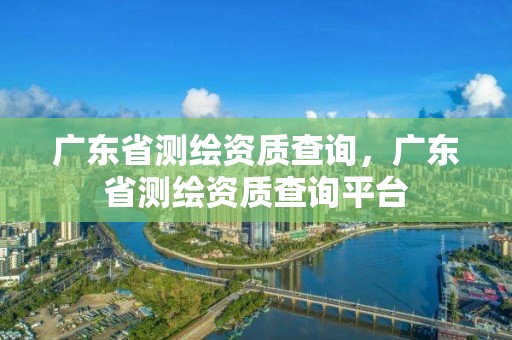 廣東省測(cè)繪資質(zhì)查詢(xún)，廣東省測(cè)繪資質(zhì)查詢(xún)平臺(tái)