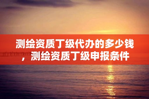 測(cè)繪資質(zhì)丁級(jí)代辦的多少錢(qián)，測(cè)繪資質(zhì)丁級(jí)申報(bào)條件