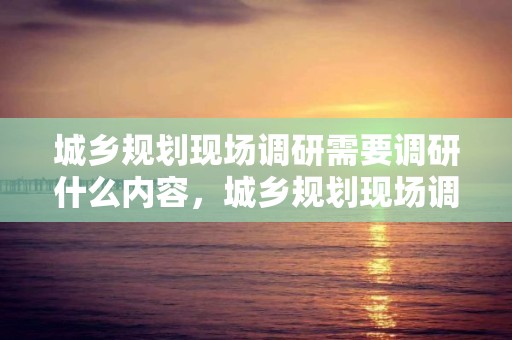 城鄉規劃現場調研需要調研什么內容，城鄉規劃現場調研需要調研什么內容和方法