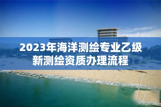 2023年海洋測繪專業乙級新測繪資質辦理流程