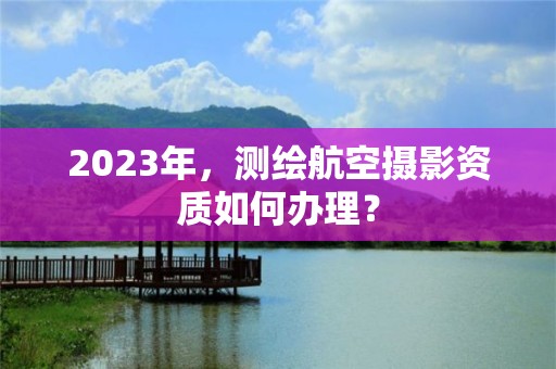 2023年，測繪航空攝影資質如何辦理？