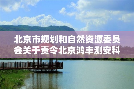 北京市規劃和自然資源委員會關于責令北京鴻豐測安科技有限責任公司等18家單位限期整改的通知