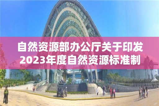 自然資源部辦公廳關于印發2023年度自然資源標準制修訂工作計劃的通知