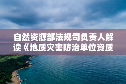 自然資源部法規司負責人解讀《地質災害防治單位資質管理辦法》