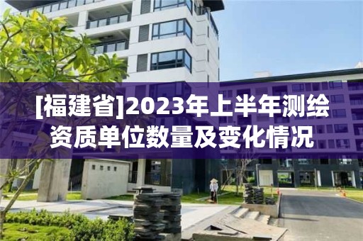 [福建省]2023年上半年測繪資質單位數量及變化情況