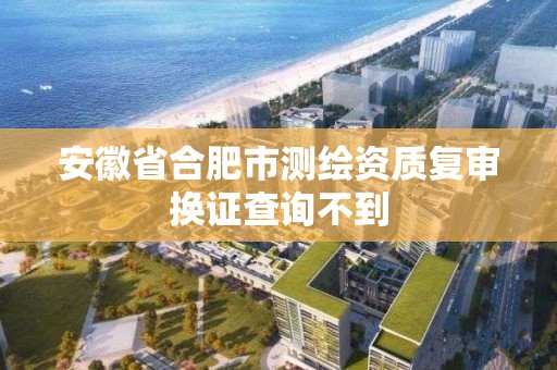 安徽省合肥市測繪資質復審換證查詢不到