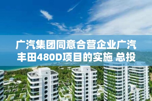 廣汽集團同意合營企業廣汽豐田480D項目的實施 總投資約10.81億元