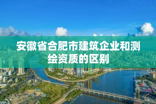 安徽省合肥市建筑企業(yè)和測繪資質(zhì)的區(qū)別