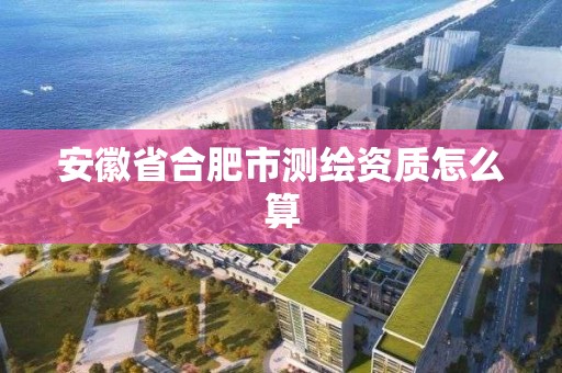 安徽省合肥市測繪資質怎么算