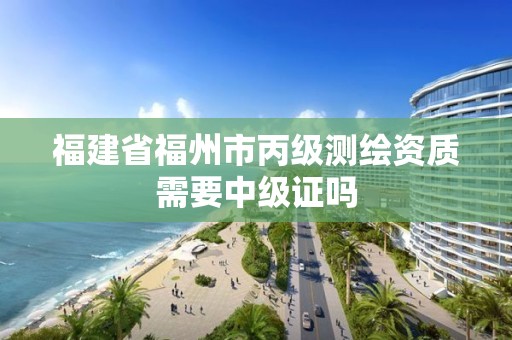 福建省福州市丙級測繪資質需要中級證嗎