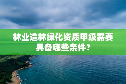 林業造林綠化資質甲級需要具備哪些條件？