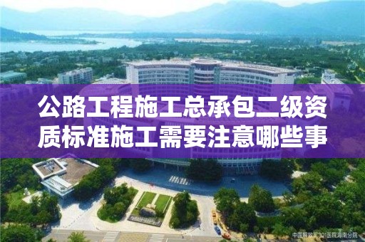 公路工程施工總承包二級資質(zhì)標(biāo)準(zhǔn)施工需要注意哪些事項？