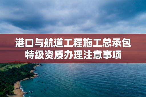 港口與航道工程施工總承包特級資質辦理注意事項