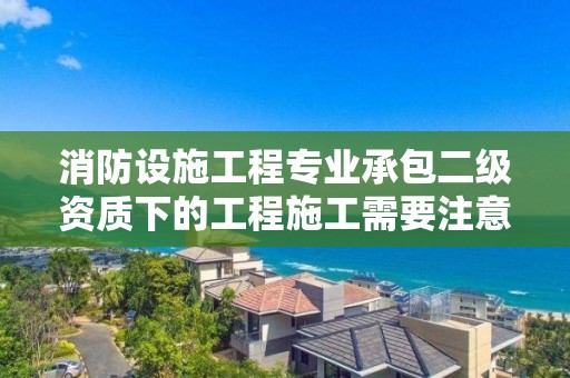 消防設施工程專業承包二級資質下的工程施工需要注意哪些事項