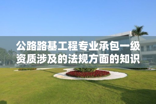 公路路基工程專業承包一級資質涉及的法規方面的知識？