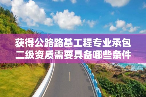 獲得公路路基工程專業承包二級資質需要具備哪些條件？