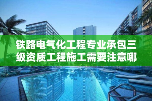 鐵路電氣化工程專業承包三級資質工程施工需要注意哪些事項？