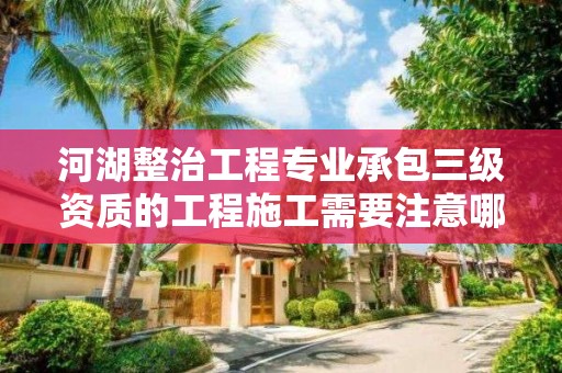 河湖整治工程專業承包三級資質的工程施工需要注意哪些事項？