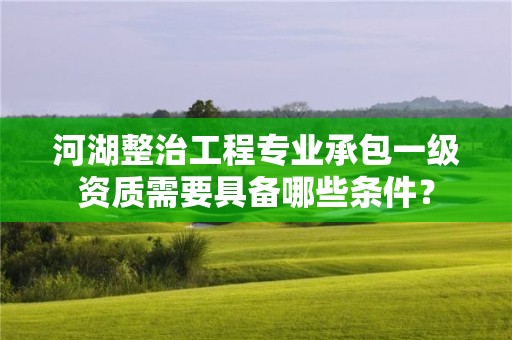 河湖整治工程專業承包一級資質需要具備哪些條件？