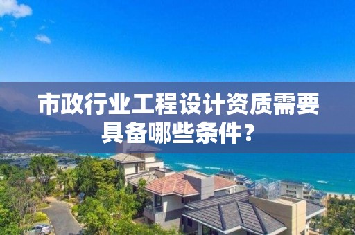 市政行業工程設計資質需要具備哪些條件？