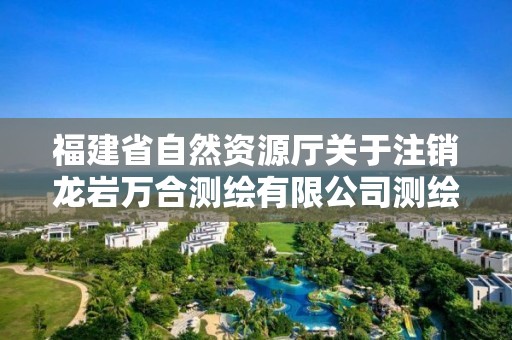 福建省自然資源廳關于注銷龍巖萬合測繪有限公司測繪資質的公告